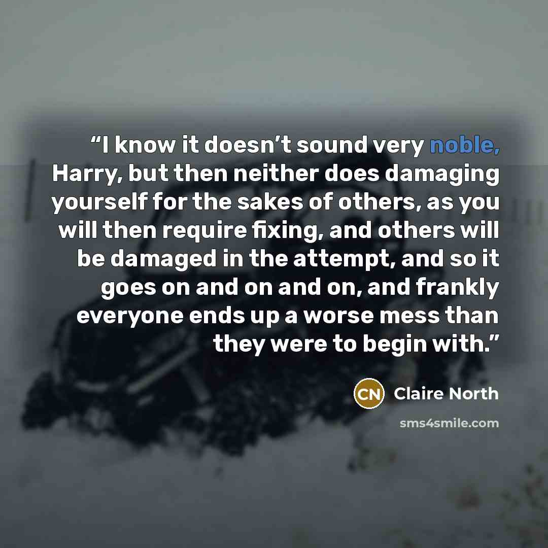 “I know it doesn’t sound very noble, Harry, but then neither does damaging yourself for the sakes of others, as you will then require fixing, and others will be damaged in the attempt, and so it goes on and on and on, and frankly everyone ends up a worse mess than they were to begin with.” quote by Claire North