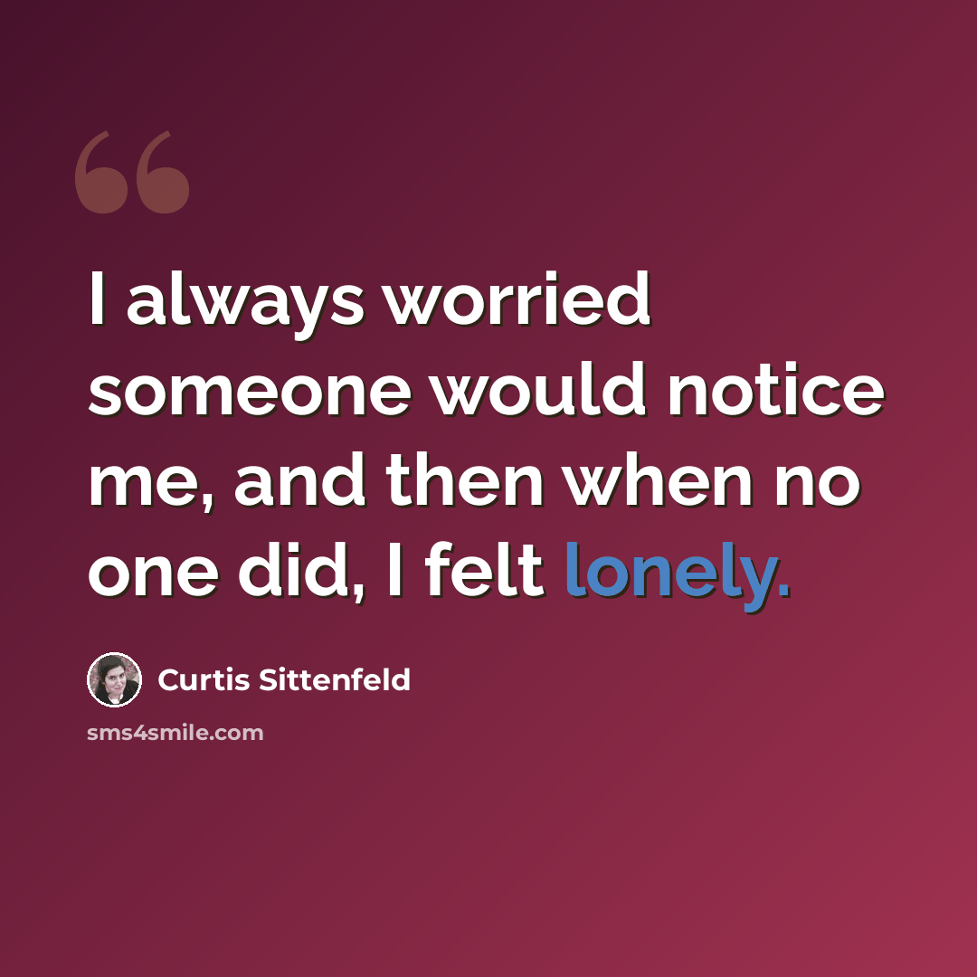 “I always worried someone would notice me, and then when no one did, I felt lonely.” quote by Curtis Sittenfeld