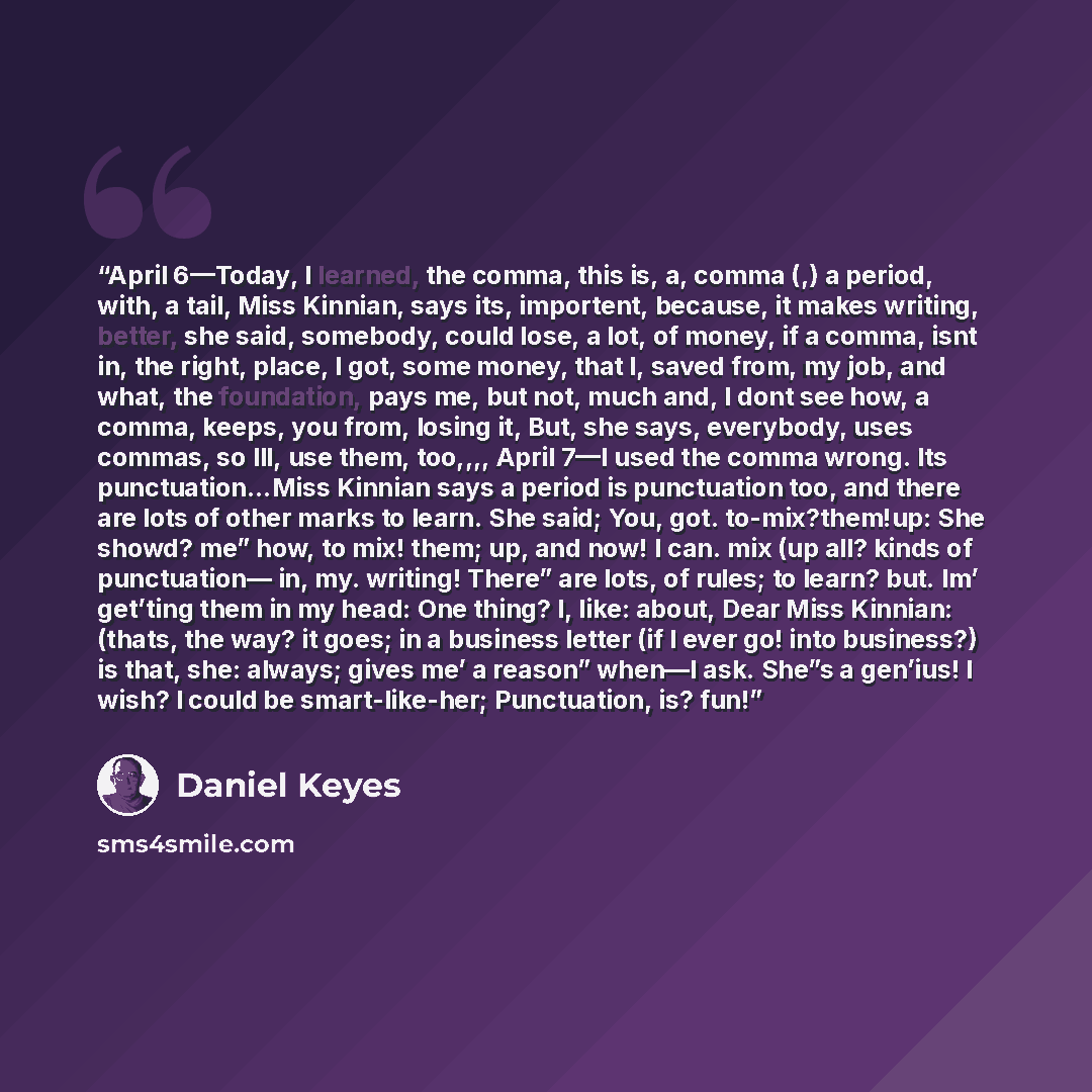 “April 6—Today, I learned, the comma, this is, a, comma (,) a period, with, a tail, Miss Kinnian, says its, importent, because, it makes writing, better, she said, somebody, could lose, a lot, of money, if a comma, isnt in, the right, place, I got, some money, that I, saved from, my job, and what…” quote by Daniel Keyes