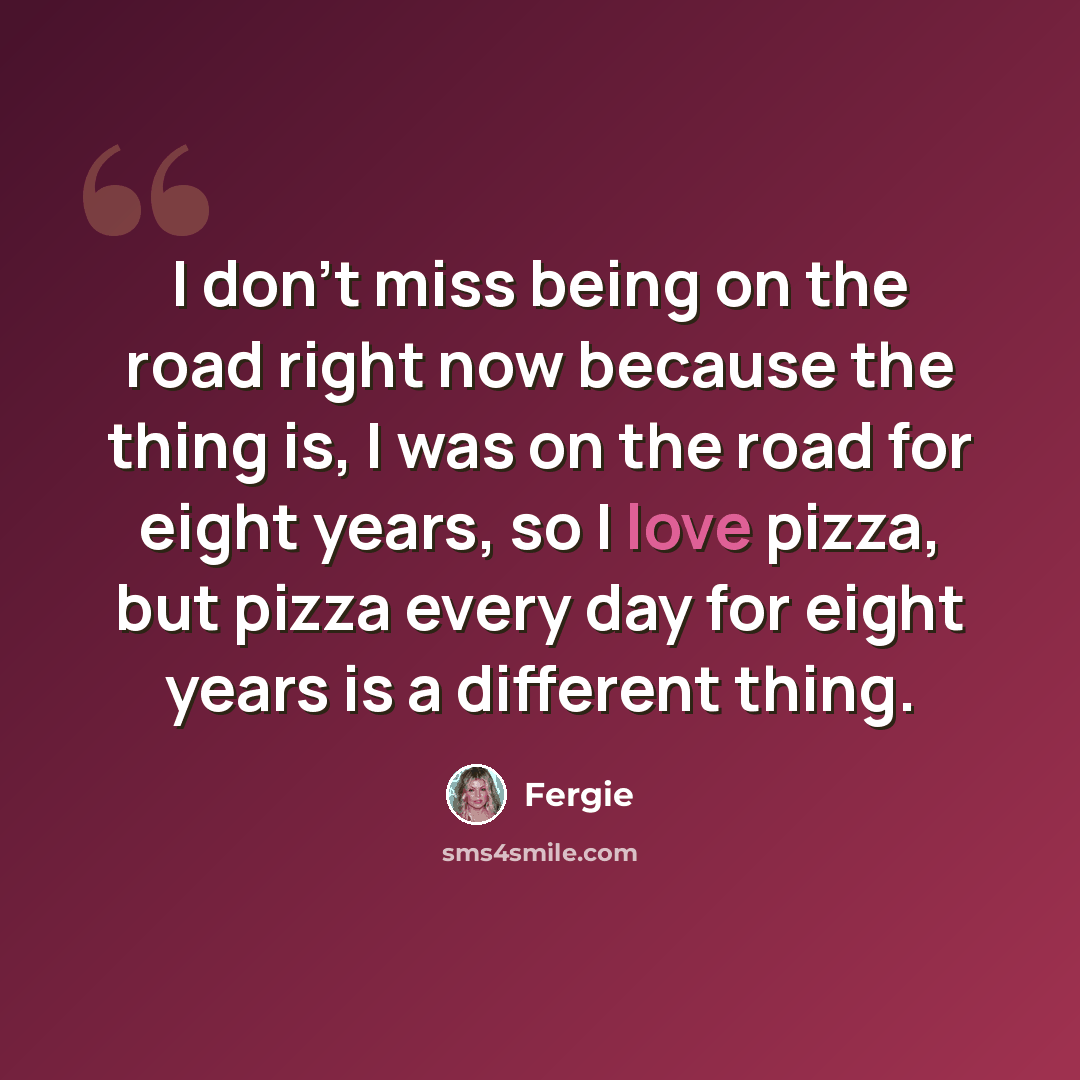 “I don't miss being on the road right now because the thing is, I was on the road for eight years, so I love pizza, but pizza every day for eight years is a different thing.” quote by Fergie