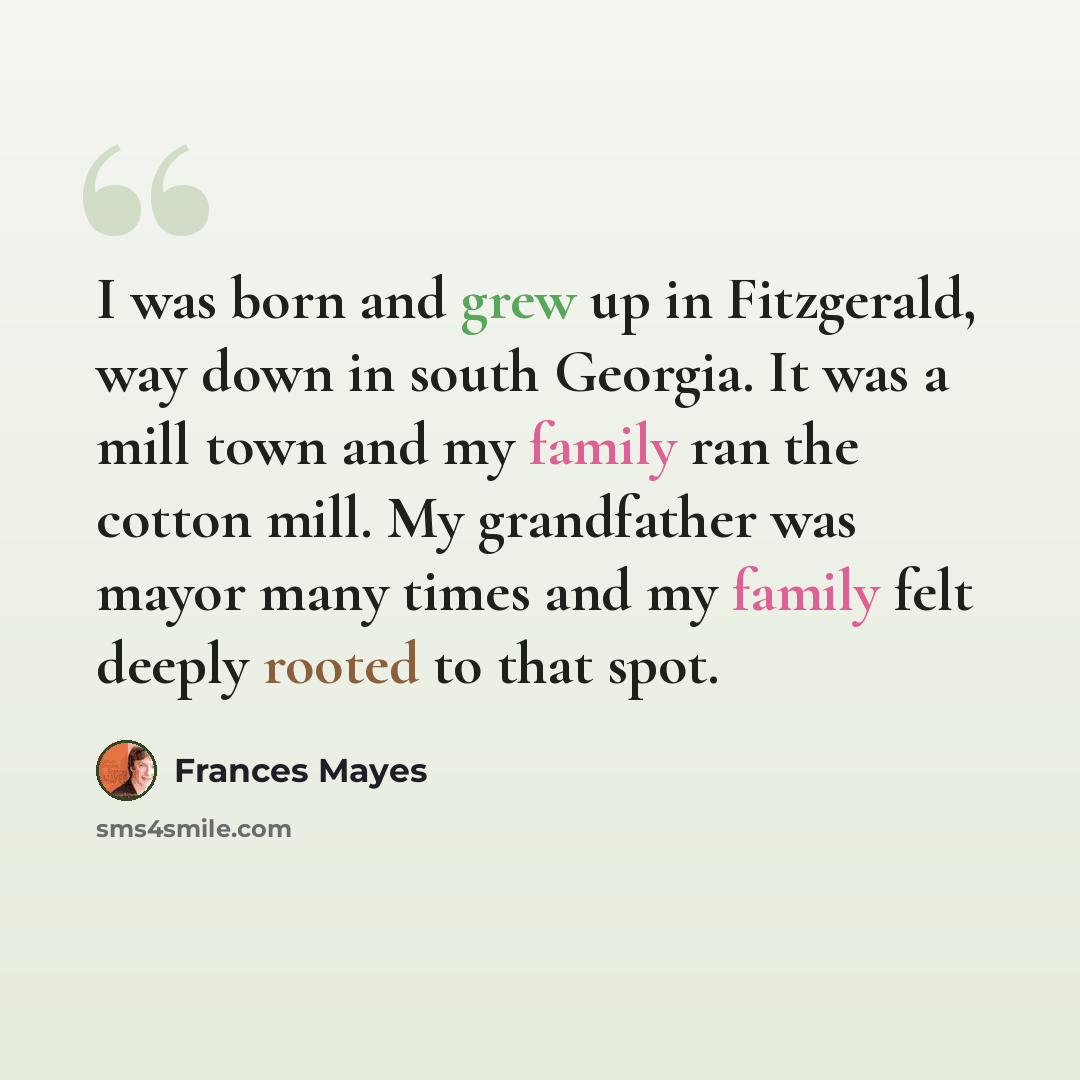 “I was born and grew up in Fitzgerald, way down in south Georgia. It was a mill town and my family ran the cotton mill. My grandfather was mayor many times and my family felt deeply rooted to that spot.” quote by Frances Mayes