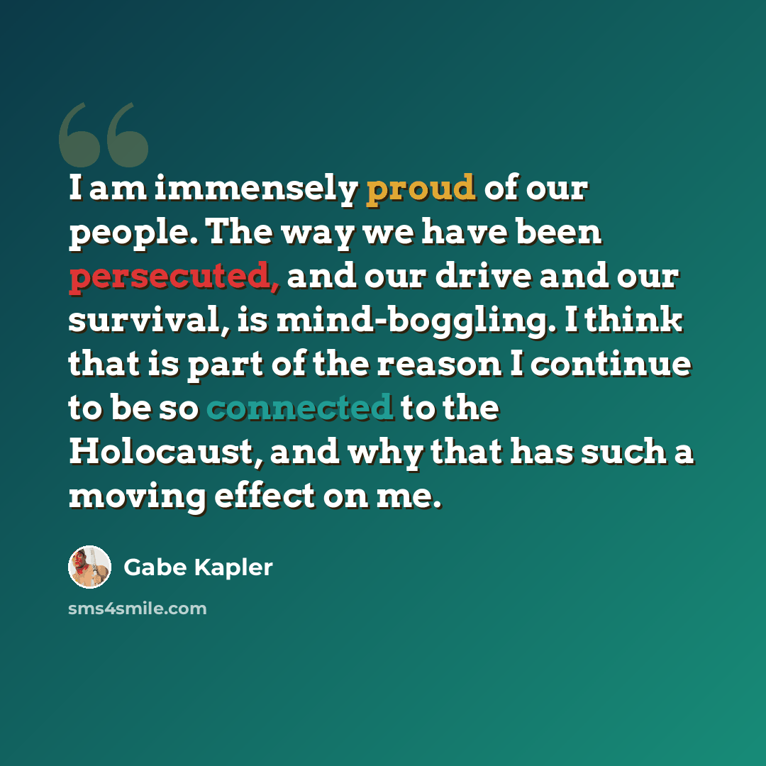 “I am immensely proud of our people. The way we have been persecuted, and our drive and our survival, is mind-boggling. I think that is part of the reason I continue to be so connected to the Holocaust, and why that has such a moving effect on me.” quote by Gabe Kapler