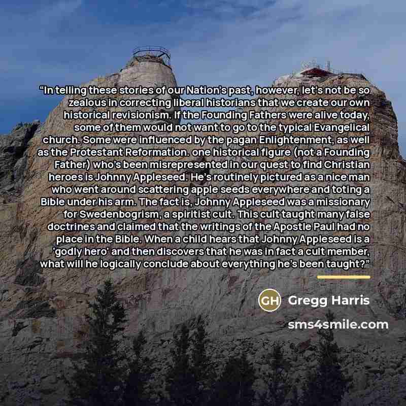 “In telling these stories of our Nation's past, however, let's not be so zealous in correcting liberal historians that we create our own historical revisionism. If the Founding Fathers were alive today, some of them would not want to go to the typical Evangelical church. Some were influenced by the…” quote by Gregg Harris