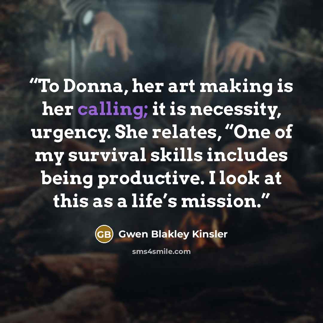 “To Donna, her art making is her calling; it is necessity, urgency. She relates, “One of my survival skills includes being productive. I look at this as a life’s mission.” quote by Gwen Blakley Kinsler