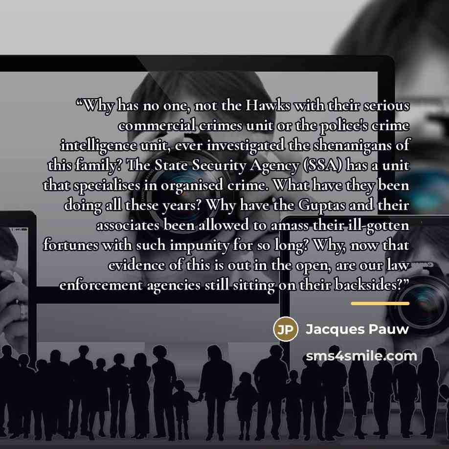 “Why has no one, not the Hawks with their serious commercial crimes unit or the police's crime intelligence unit, ever investigated the shenanigans of this family? The State Security Agency (SSA) has a unit that specialises in organised crime. What have they been doing all these years? Why have the…” quote by Jacques Pauw