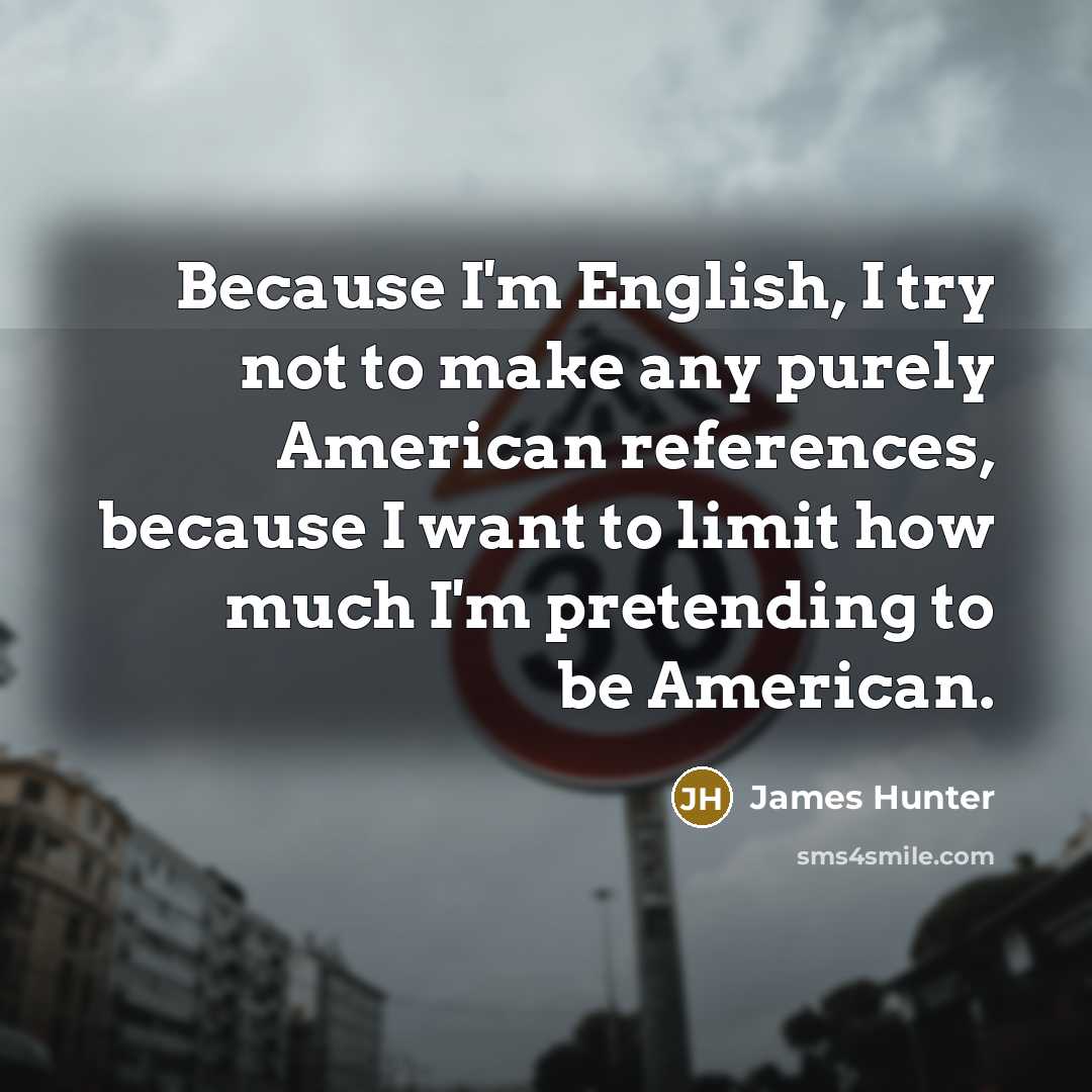 “Because I'm English, I try not to make any purely American references, because I want to limit how much I'm pretending to be American.” quote by James Hunter