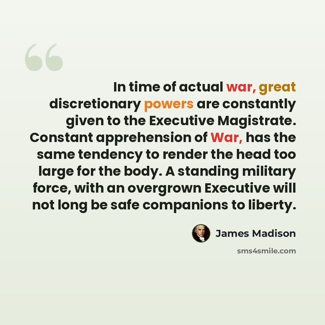 “In time of actual war, great discretionary powers are constantly given to the Executive Magistrate. Constant apprehension of War, has the same tendency to render the head too large for the body. A standing military force, with an overgrown Executive will not long be safe companions to liberty.” quote by James Madison