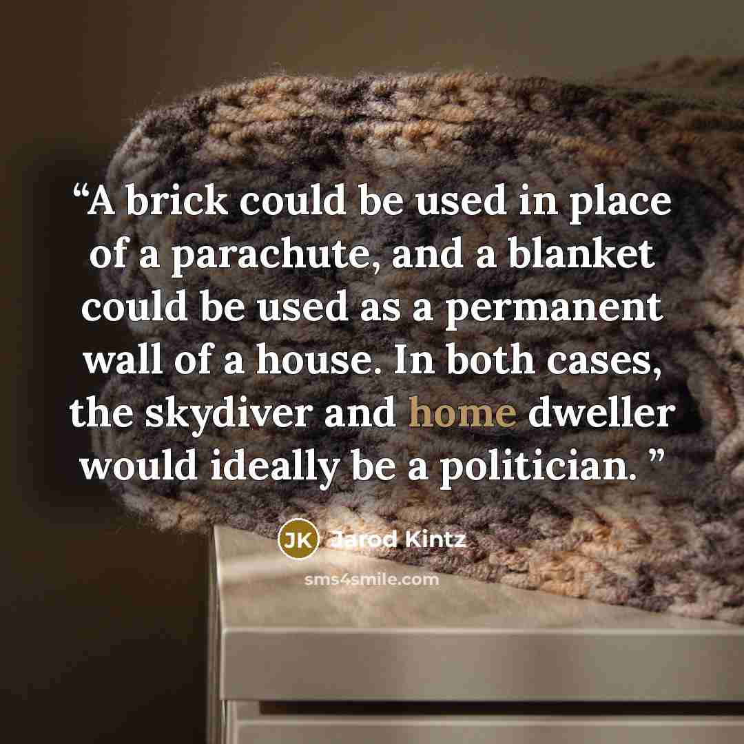 “A brick could be used in place of a parachute, and a blanket could be used as a permanent wall of a house. In both cases, the skydiver and home dweller would ideally be a politician.” quote by Jarod Kintz