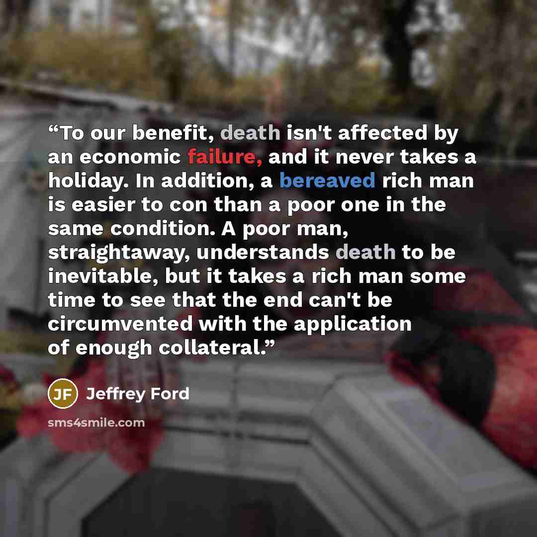 “To our benefit, death isn't affected by an economic failure, and it never takes a holiday. In addition, a bereaved rich man is easier to con than a poor one in the same condition. A poor man, straightaway, understands death to be inevitable, but it takes a rich man some time to see that the end…” quote by Jeffrey Ford