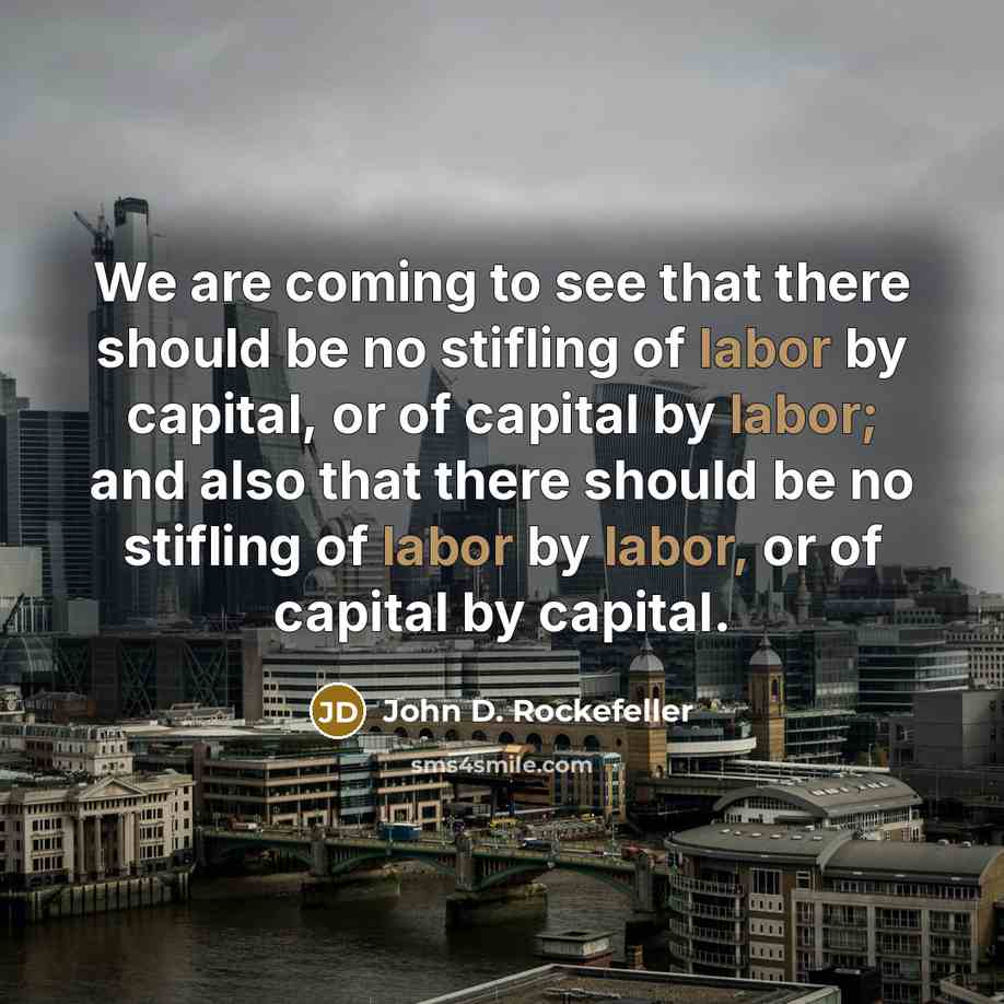 “We are coming to see that there should be no stifling of labor by capital, or of capital by labor; and also that there should be no stifling of labor by labor, or of capital by capital.” quote by John D. Rockefeller