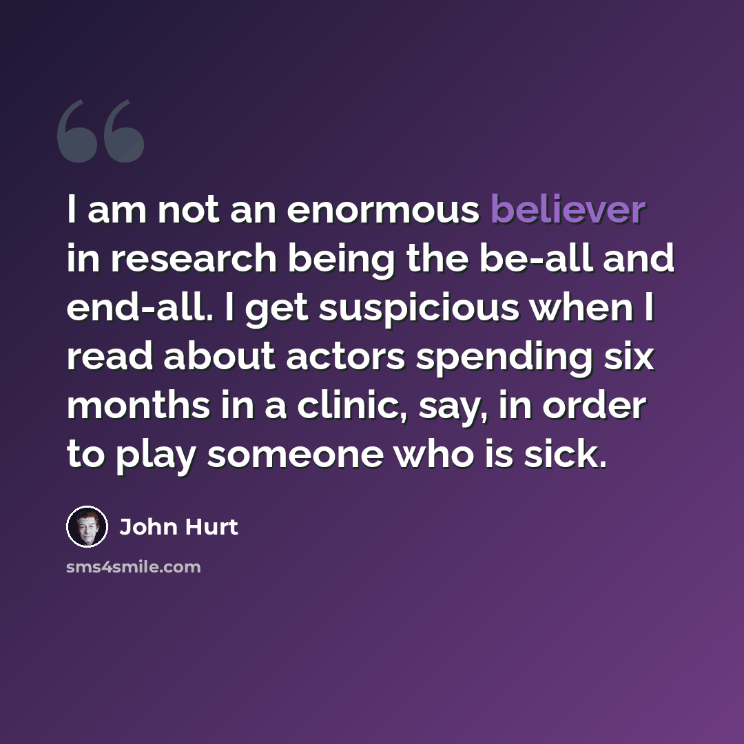 “I am not an enormous believer in research being the be-all and end-all. I get suspicious when I read about actors spending six months in a clinic, say, in order to play someone who is sick.” quote by John Hurt