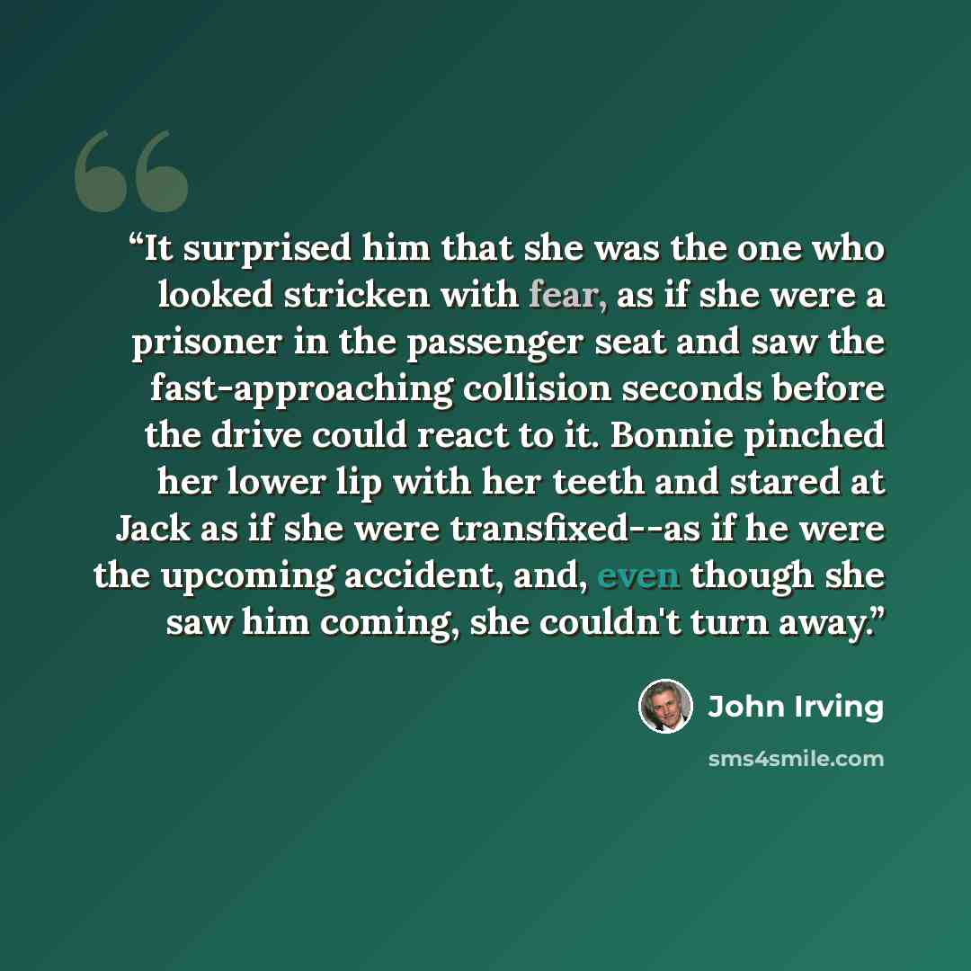 “It surprised him that she was the one who looked stricken with fear, as if she were a prisoner in the passenger seat and saw the fast-approaching collision seconds before the drive could react to it. Bonnie pinched her lower lip with her teeth and stared at Jack as if she were transfixed--as if he…” quote by John Irving
