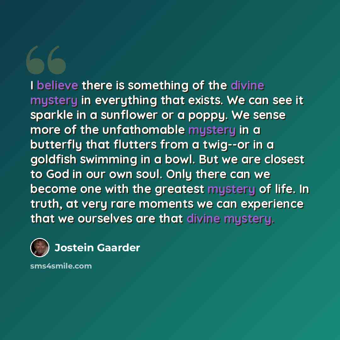 “I believe there is something of the divine mystery in everything that exists. We can see it sparkle in a sunflower or a poppy. We sense more of the unfathomable mystery in a butterfly that flutters from a twig--or in a goldfish swimming in a bowl. But we are closest to God in our own soul. Only…” quote by Jostein Gaarder