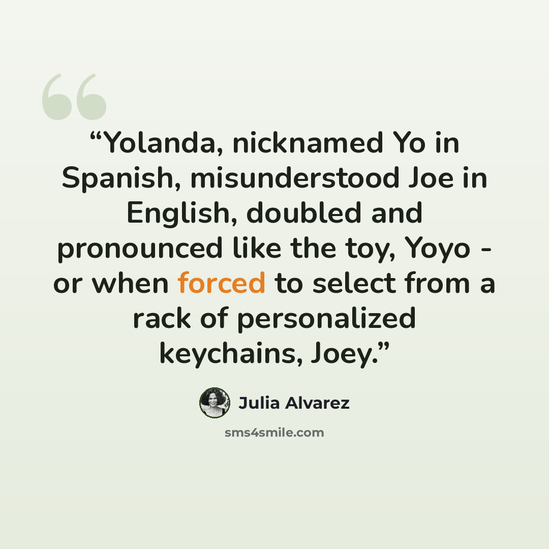 “Yolanda, nicknamed Yo in Spanish, misunderstood Joe in English, doubled and pronounced like the toy, Yoyo - or when forced to select from a rack of personalized keychains, Joey.” quote by Julia Alvarez
