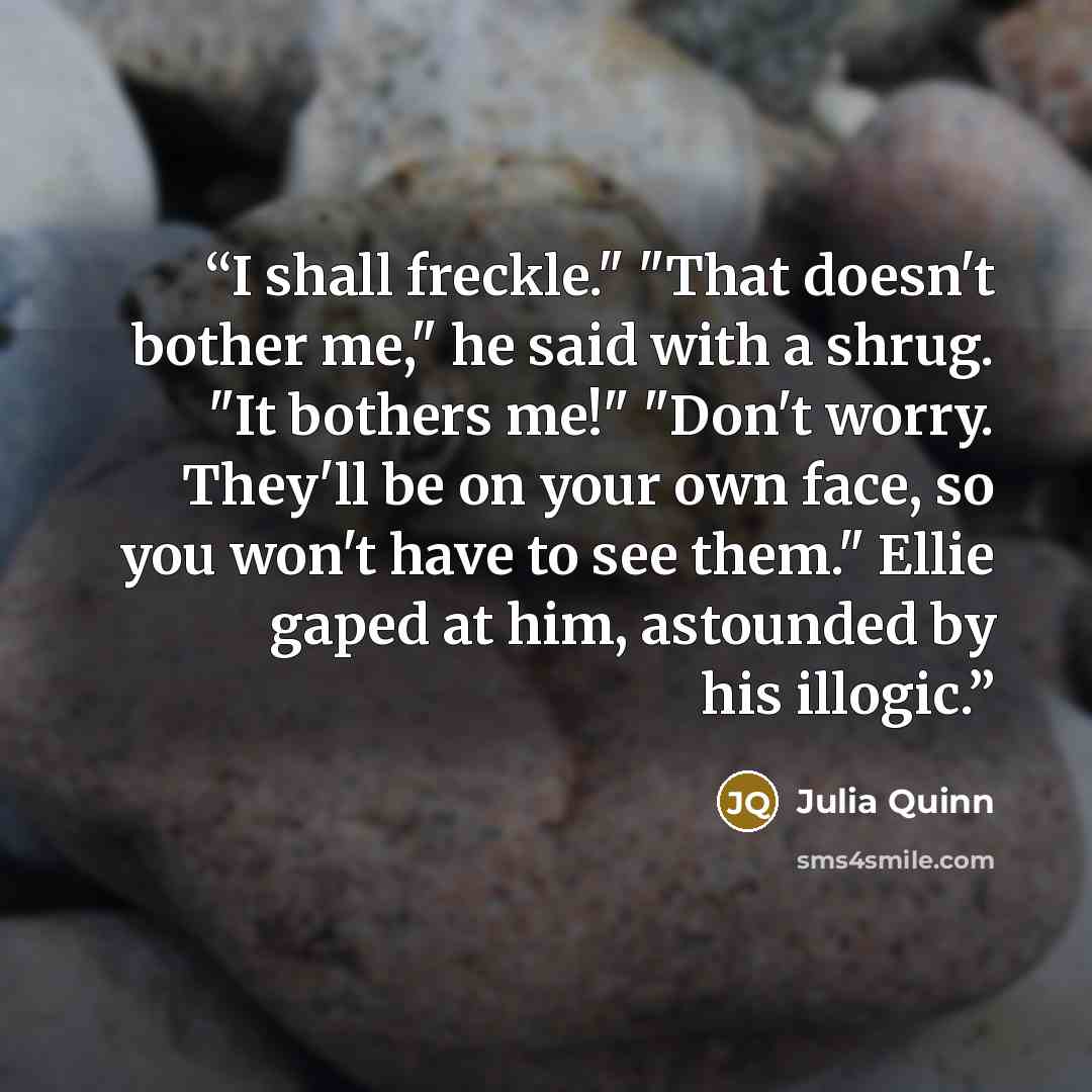 “I shall freckle." "That doesn't bother me," he said with a shrug. "It bothers me!" "Don't worry. They'll be on your own face, so you won't have to see them." Ellie gaped at him, astounded by his illogic.” quote by Julia Quinn