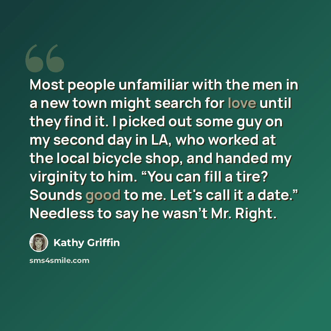“Most people unfamiliar with the men in a new town might search for love until they find it. I picked out some guy on my second day in LA, who worked at the local bicycle shop, and handed my virginity to him. “You can fill a tire? Sounds good to me. Let's call it a date.” Needless to say he wasn't…” quote by Kathy Griffin