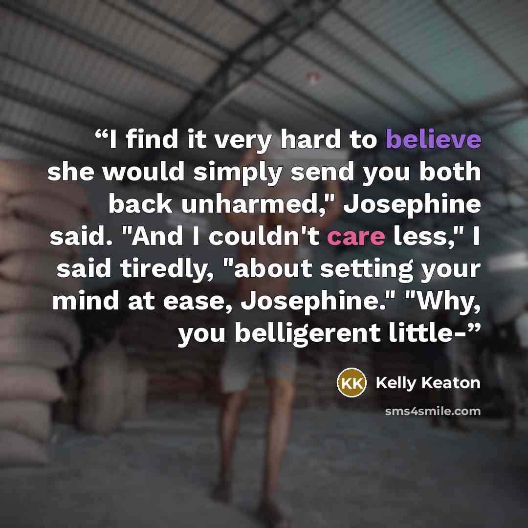 “I find it very hard to believe she would simply send you both back unharmed," Josephine said. "And I couldn't care less," I said tiredly, "about setting your mind at ease, Josephine." "Why, you belligerent little-” quote by Kelly Keaton