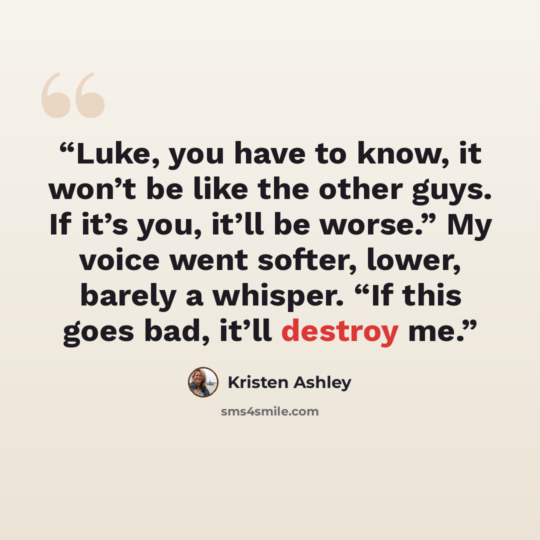“Luke, you have to know, it won’t be like the other guys. If it’s you, it’ll be worse.” My voice went softer, lower, barely a whisper. “If this goes bad, it’ll destroy me.” quote by Kristen Ashley