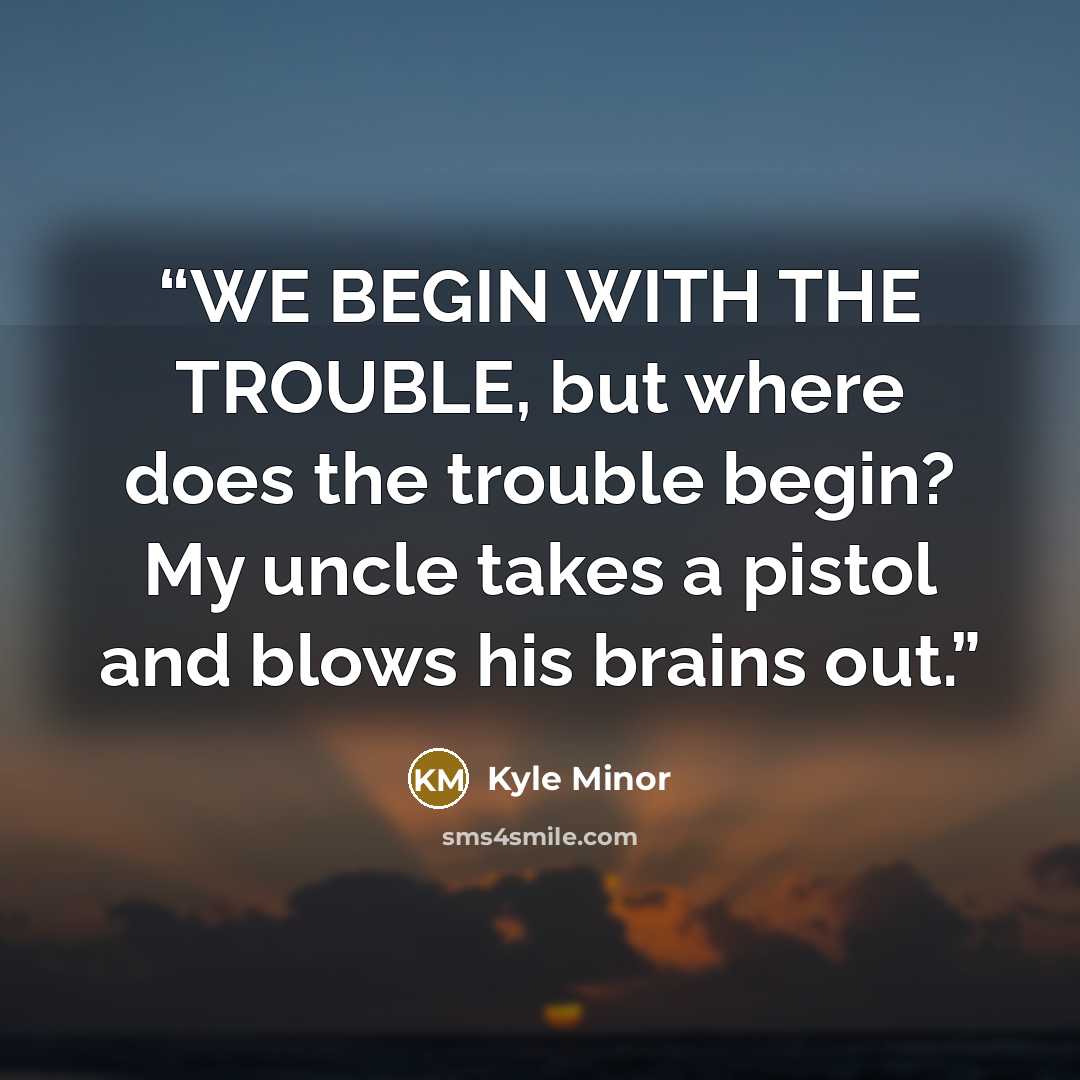 “WE BEGIN WITH THE TROUBLE, but where does the trouble begin? My uncle takes a pistol and blows his brains out.” quote by Kyle Minor