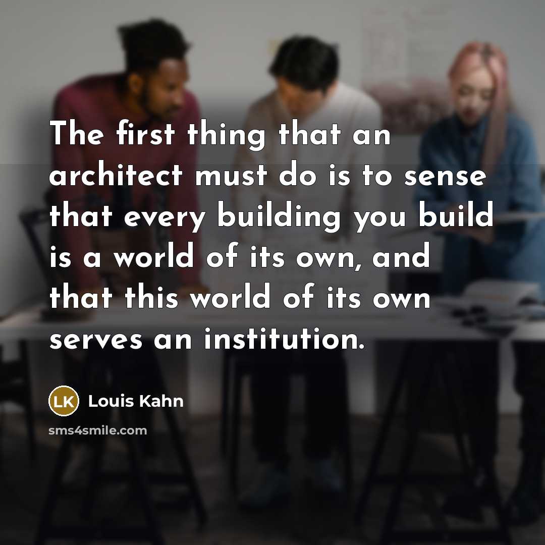 “The first thing that an architect must do is to sense that every building you build is a world of its own, and that this world of its own serves an institution.” quote by Louis Kahn
