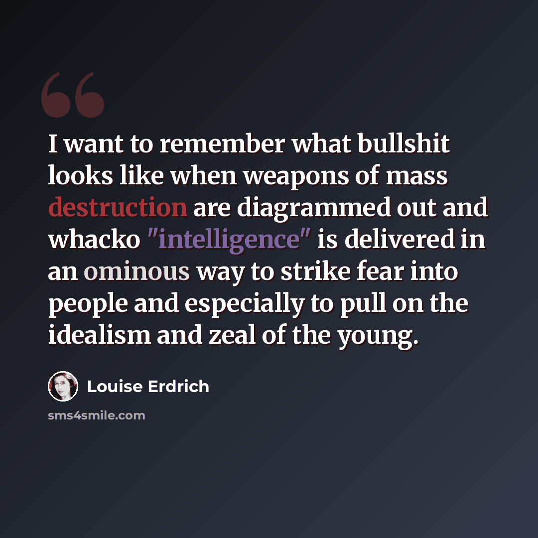 “I want to remember what bullshit looks like when weapons of mass destruction are diagrammed out and whacko "intelligence" is delivered in an ominous way to strike fear into people and especially to pull on the idealism and zeal of the young.” quote by Louise Erdrich