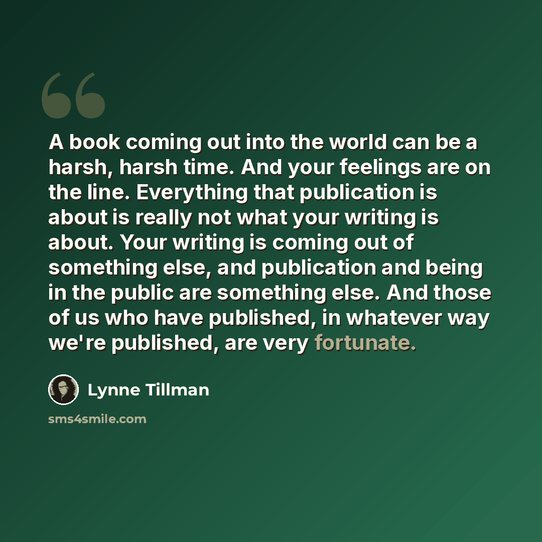 “A book coming out into the world can be a harsh, harsh time. And your feelings are on the line. Everything that publication is about is really not what your writing is about. Your writing is coming out of something else, and publication and being in the public are something else. And those of us…” quote by Lynne Tillman