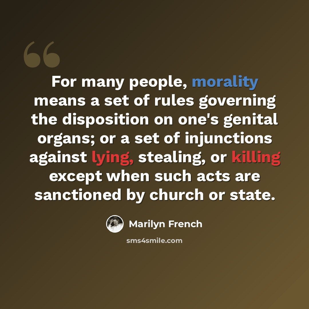 “For many people, morality means a set of rules governing the disposition on one's genital organs; or a set of injunctions against lying, stealing, or killing except when such acts are sanctioned by church or state.” quote by Marilyn French