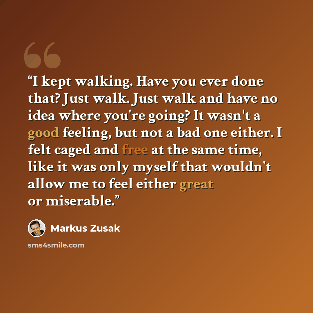 “I kept walking. Have you ever done that? Just walk. Just walk and have no idea where you're going? It wasn't a good feeling, but not a bad one either. I felt caged and free at the same time, like it was only myself that wouldn't allow me to feel either great or miserable.” quote by Markus Zusak