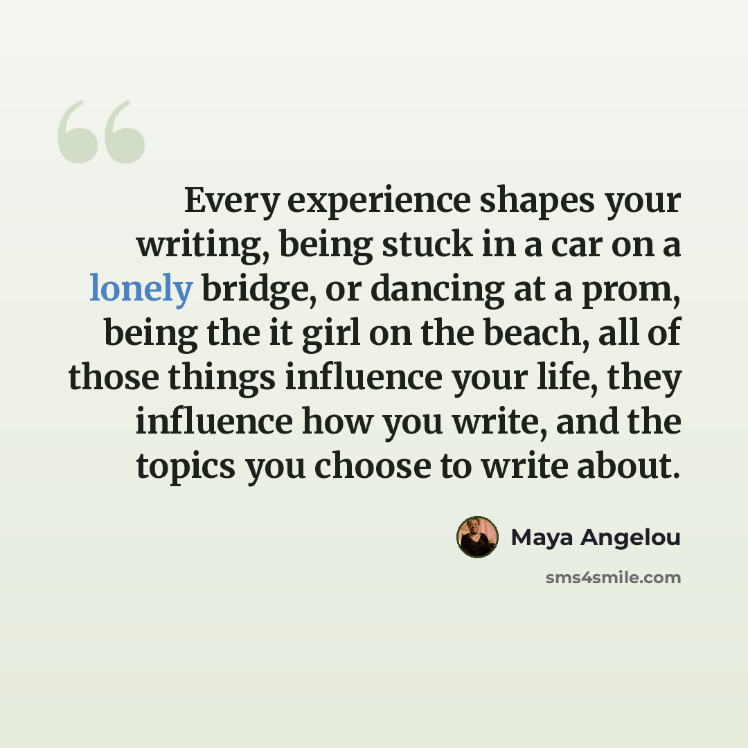 “Every experience shapes your writing, being stuck in a car on a lonely bridge, or dancing at a prom, being the it girl on the beach, all of those things influence your life, they influence how you write, and the topics you choose to write about.” quote by Maya Angelou