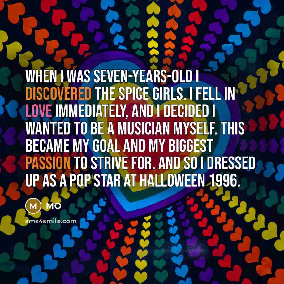 “When I was seven-years-old I discovered the Spice Girls. I fell in love immediately, and I decided I wanted to be a musician myself. This became my goal and my biggest passion to strive for. And so I dressed up as a pop star at Halloween 1996.” quote by MO