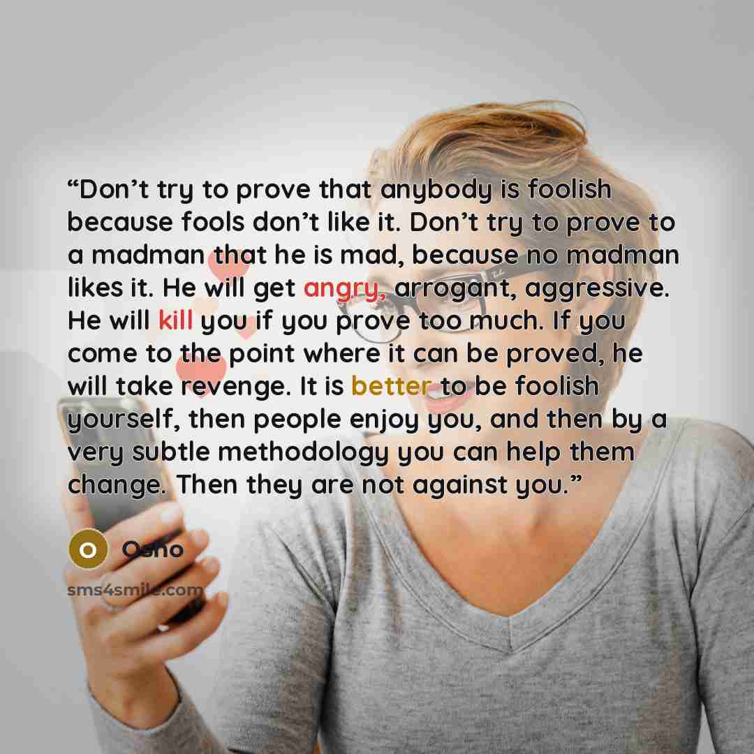 “Don’t try to prove that anybody is foolish because fools don’t like it. Don’t try to prove to a madman that he is mad, because no madman likes it. He will get angry, arrogant, aggressive. He will kill you if you prove too much. If you come to the point where it can be proved, he will take revenge…” quote by Osho