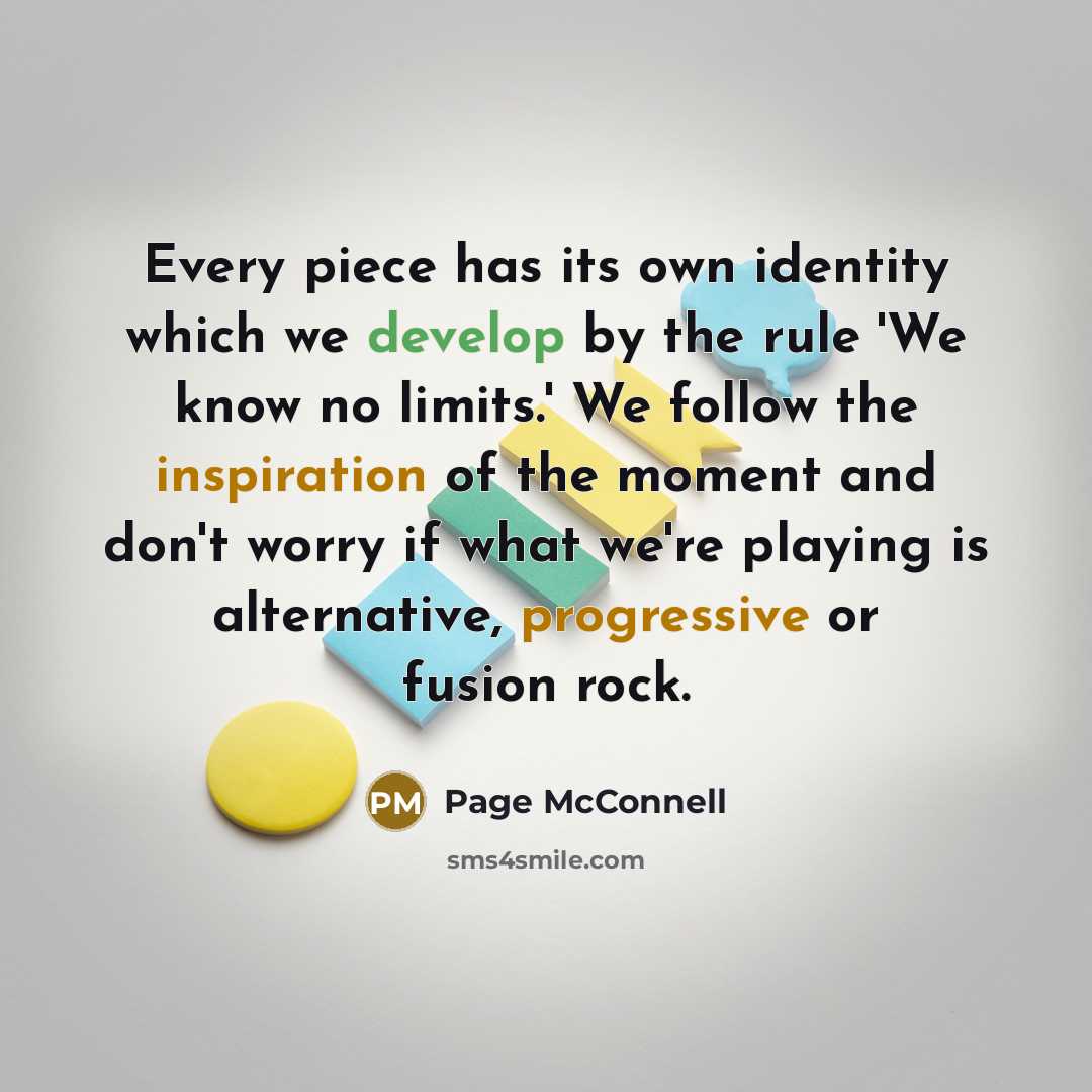 “Every piece has its own identity which we develop by the rule 'We know no limits.' We follow the inspiration of the moment and don't worry if what we're playing is alternative, progressive or fusion rock.” quote by Page McConnell
