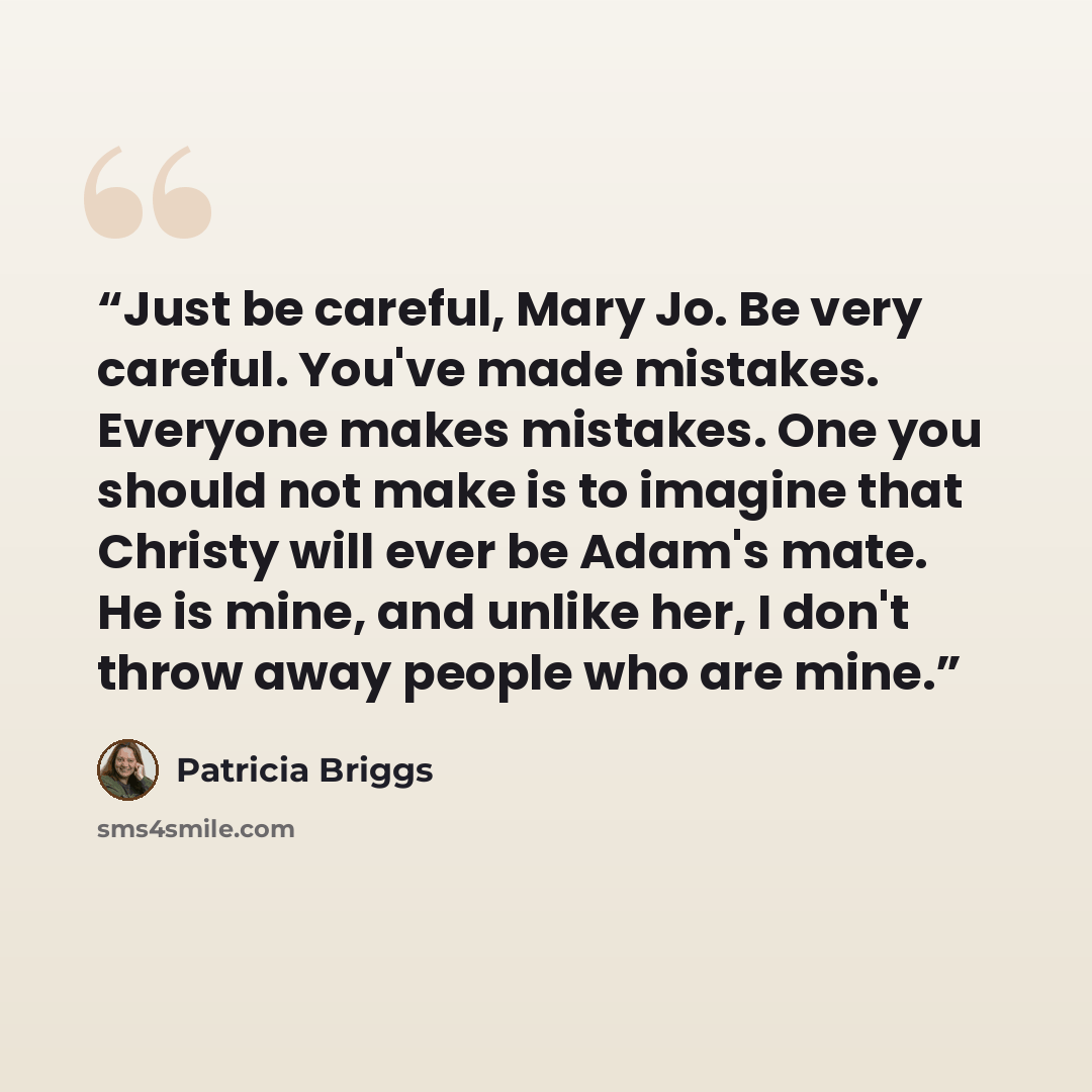 “Just be careful, Mary Jo. Be very careful. You've made mistakes. Everyone makes mistakes. One you should not make is to imagine that Christy will ever be Adam's mate. He is mine, and unlike her, I don't throw away people who are mine.” quote by Patricia Briggs