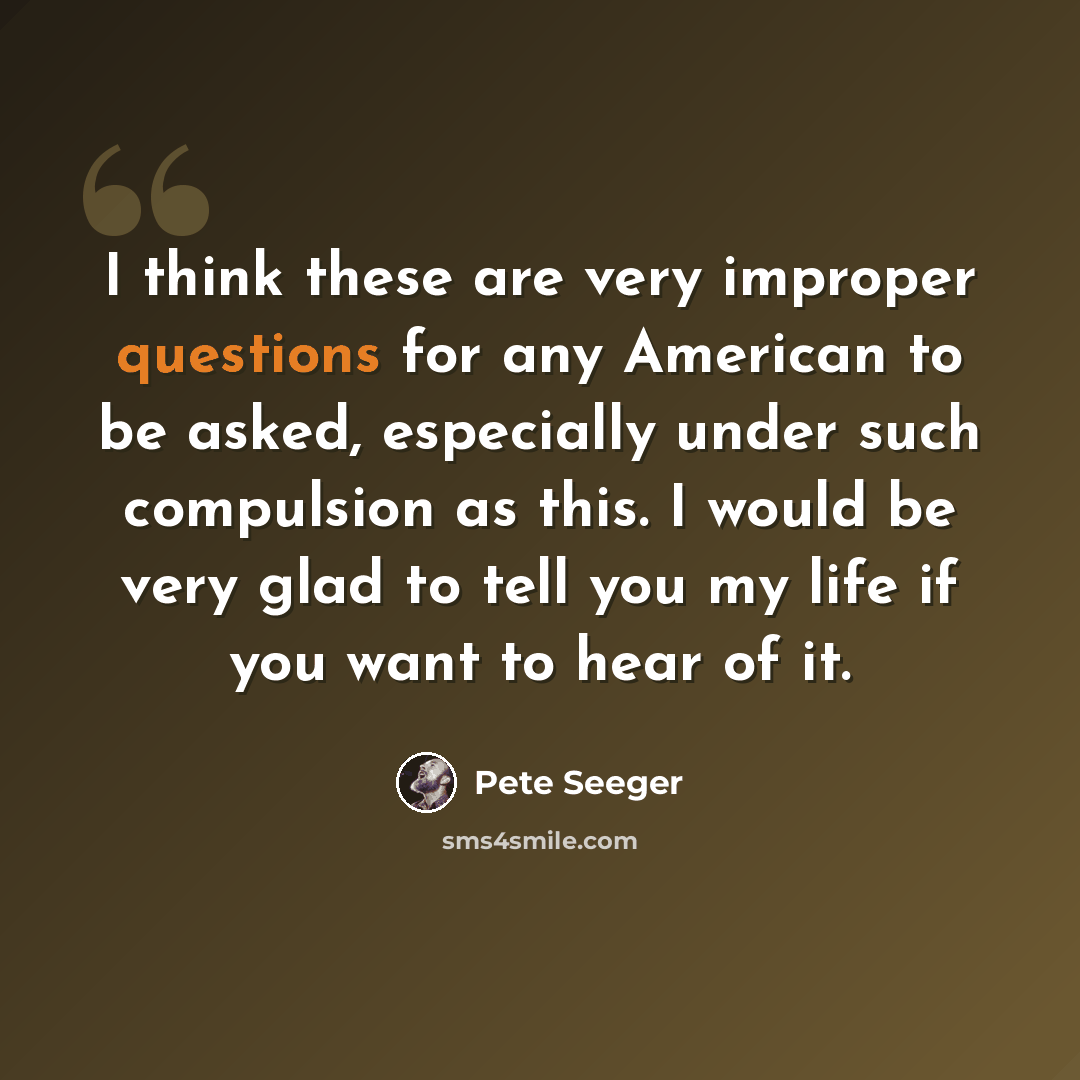 “I think these are very improper questions for any American to be asked, especially under such compulsion as this. I would be very glad to tell you my life if you want to hear of it.” quote by Pete Seeger