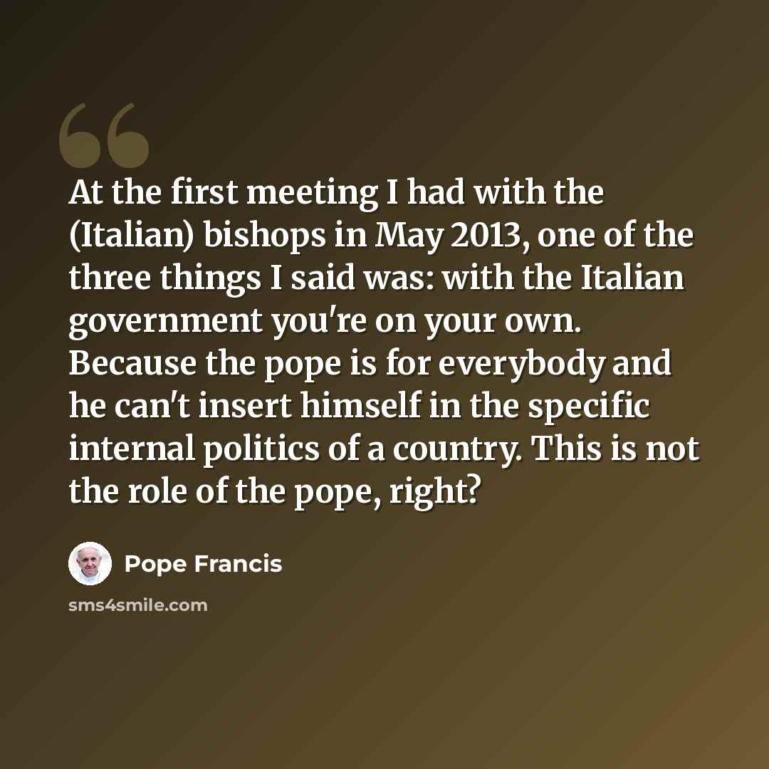 “At the first meeting I had with the (Italian) bishops in May 2013, one of the three things I said was: with the Italian government you're on your own. Because the pope is for everybody and he can't insert himself in the specific internal politics of a country. This is not the role of the pope…” quote by Pope Francis