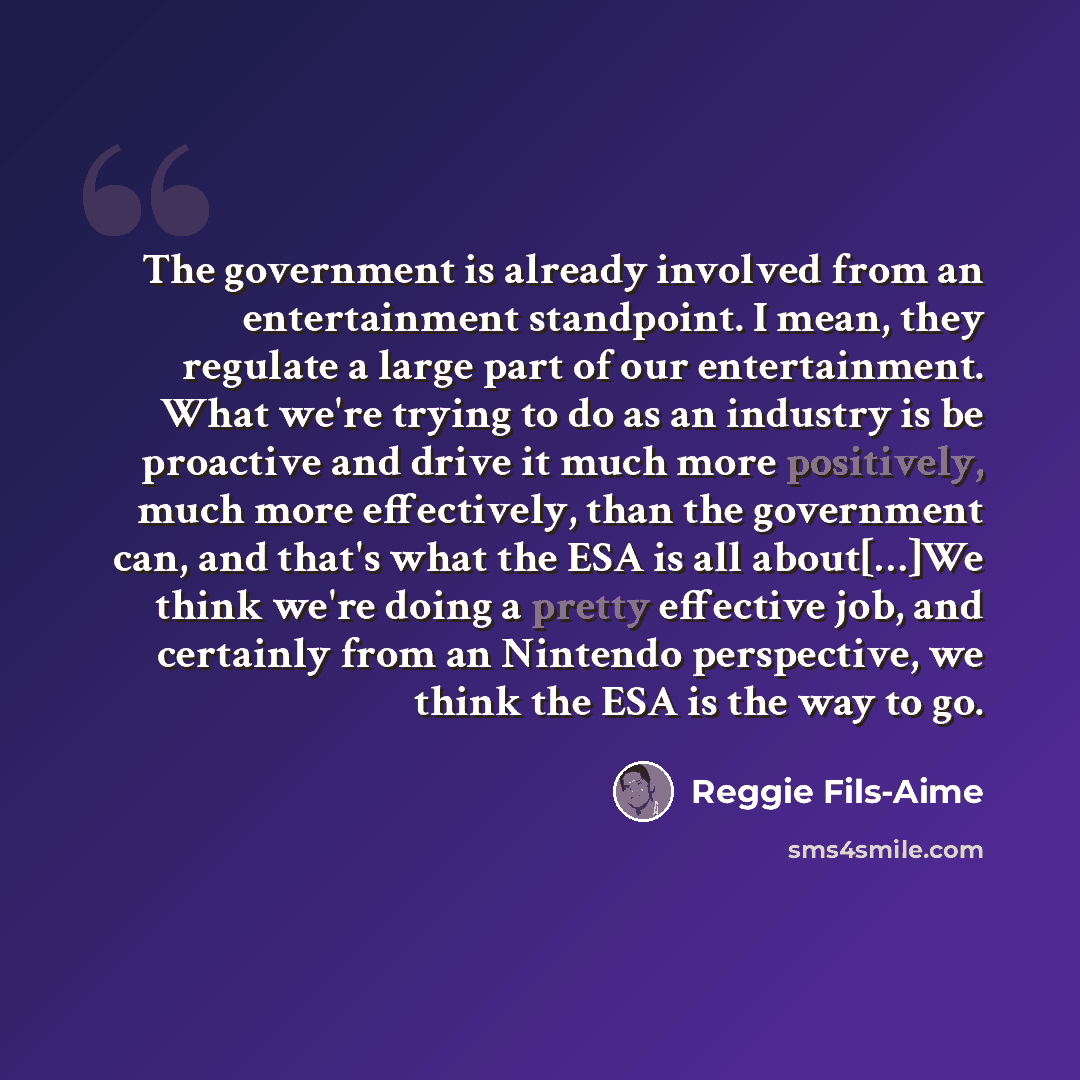 “The government is already involved from an entertainment standpoint. I mean, they regulate a large part of our entertainment. What we're trying to do as an industry is be proactive and drive it much more positively, much more effectively, than the government can, and that's what the ESA is all…” quote by Reggie Fils-Aime