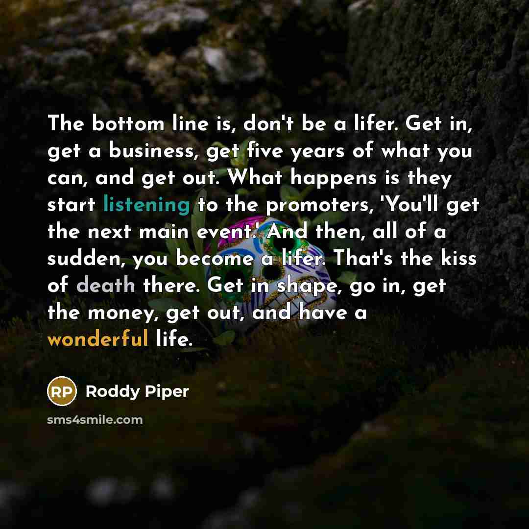 “The bottom line is, don't be a lifer. Get in, get a business, get five years of what you can, and get out. What happens is they start listening to the promoters, 'You'll get the next main event.' And then, all of a sudden, you become a lifer. That's the kiss of death there. Get in shape, go in…” quote by Roddy Piper