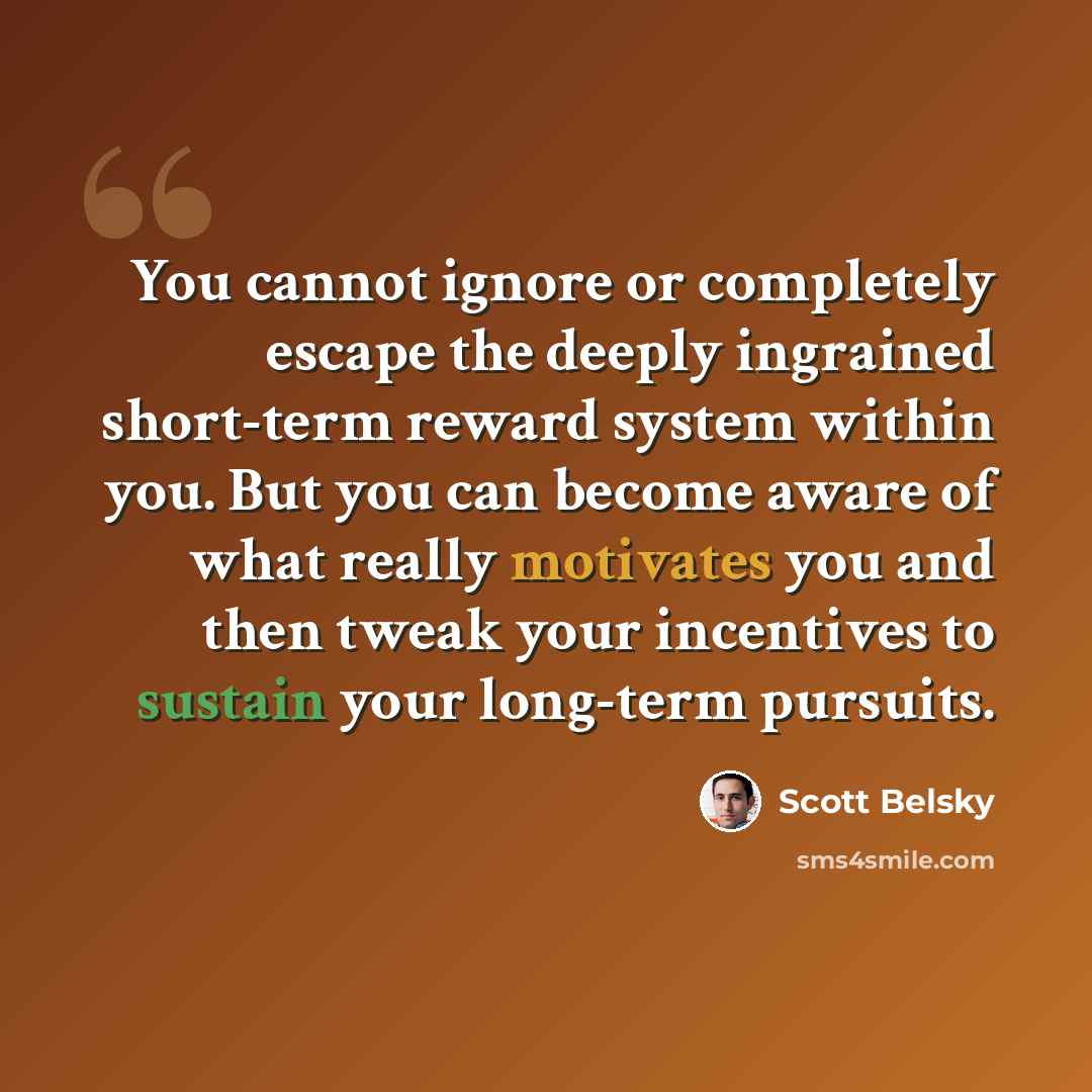 “You cannot ignore or completely escape the deeply ingrained short-term reward system within you. But you can become aware of what really motivates you and then tweak your incentives to sustain your long-term pursuits.” quote by Scott Belsky