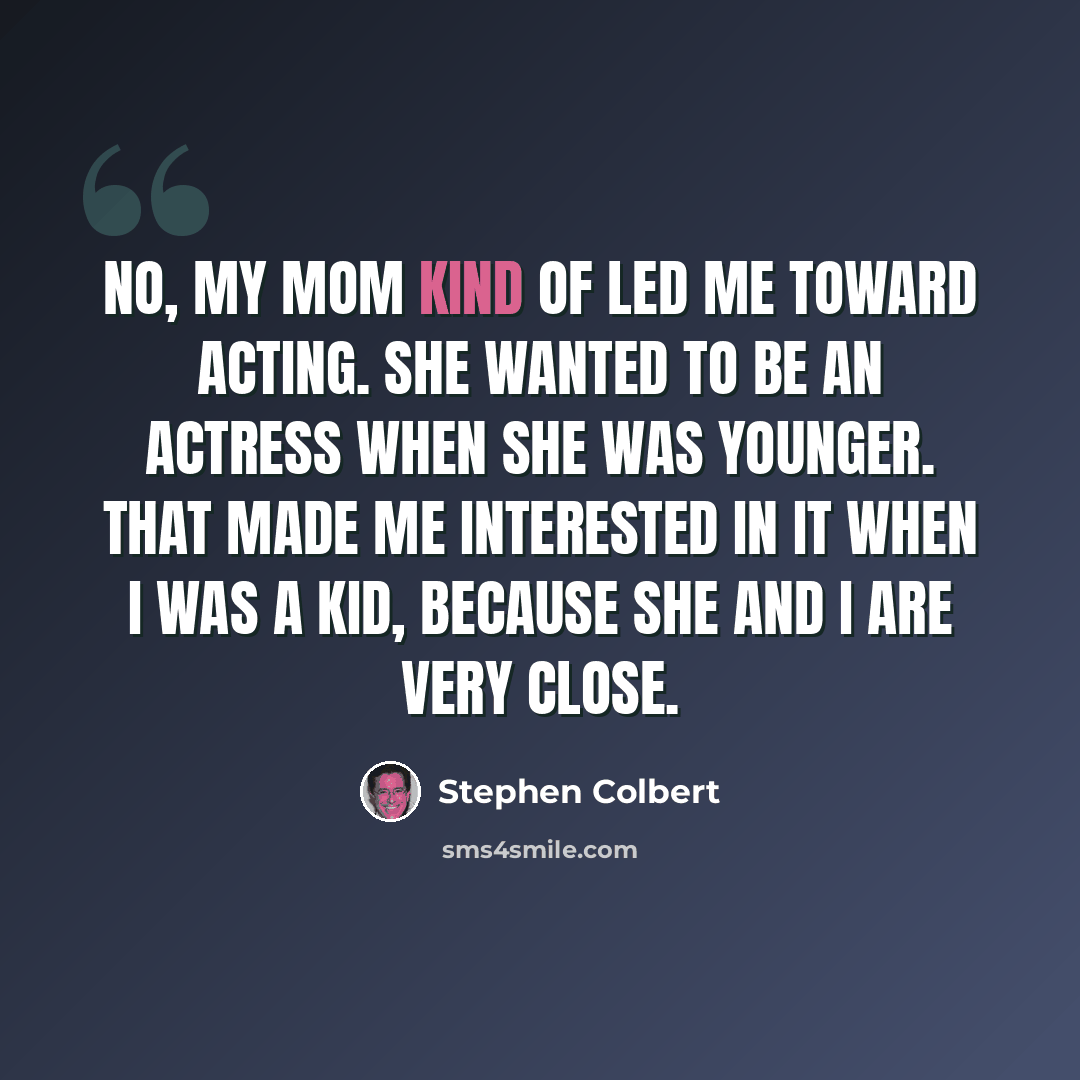 “No, my mom kind of led me toward acting. She wanted to be an actress when she was younger. That made me interested in it when I was a kid, because she and I are very close.” quote by Stephen Colbert