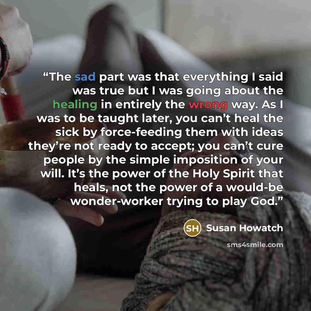 “The sad part was that everything I said was true but I was going about the healing in entirely the wrong way. As I was to be taught later, you can’t heal the sick by force-feeding them with ideas they’re not ready to accept; you can’t cure people by the simple imposition of your will. It’s the…” quote by Susan Howatch