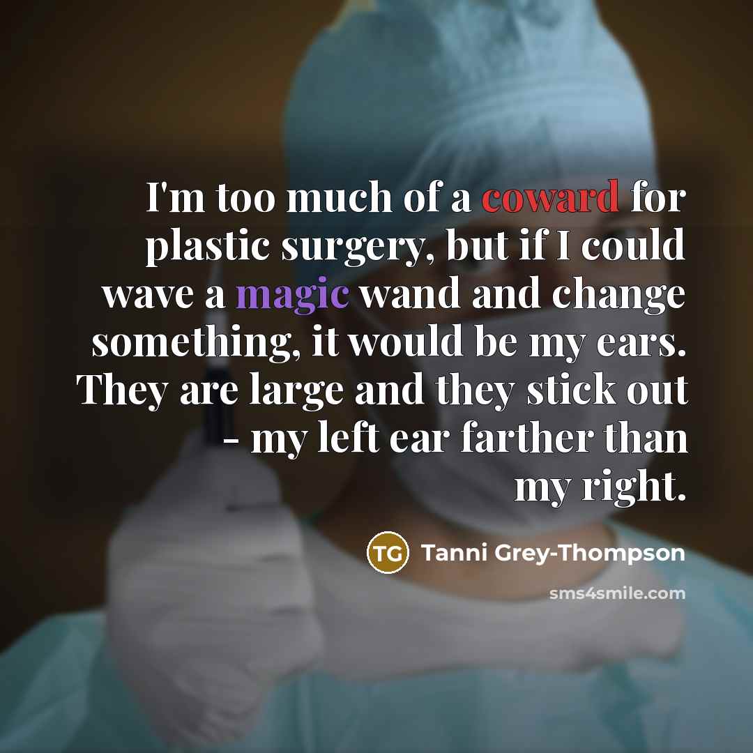 “I'm too much of a coward for plastic surgery, but if I could wave a magic wand and change something, it would be my ears. They are large and they stick out - my left ear farther than my right.” quote by Tanni Grey-Thompson