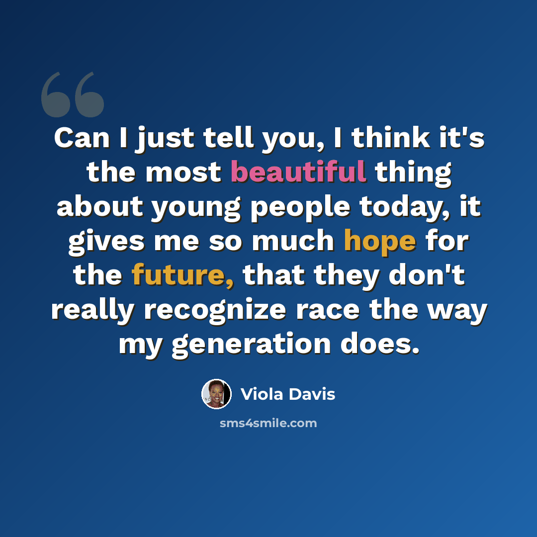 “Can I just tell you, I think it's the most beautiful thing about young people today, it gives me so much hope for the future, that they don't really recognize race the way my generation does.” quote by Viola Davis