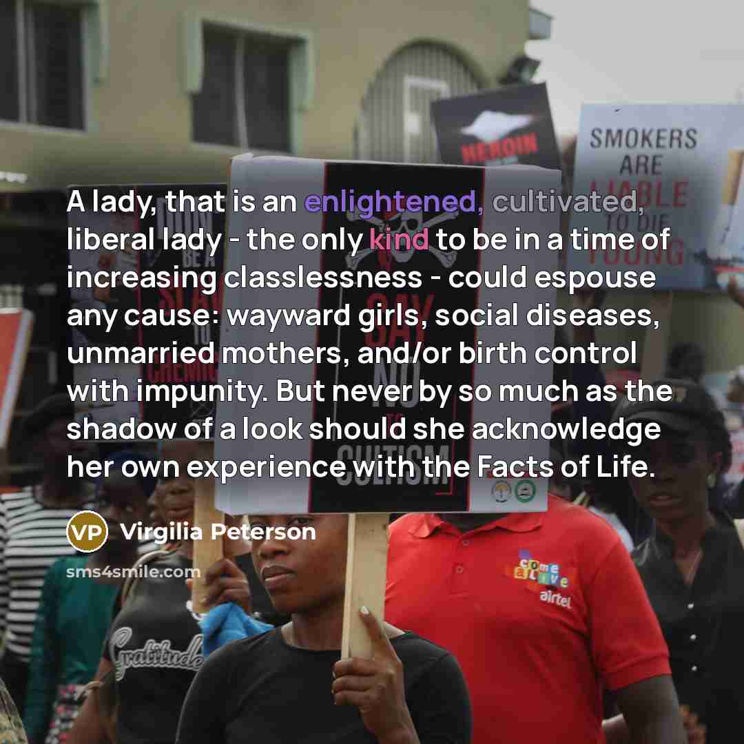 “A lady, that is an enlightened, cultivated, liberal lady - the only kind to be in a time of increasing classlessness - could espouse any cause: wayward girls, social diseases, unmarried mothers, and/or birth control with impunity. But never by so much as the shadow of a look should she acknowledge…” quote by Virgilia Peterson