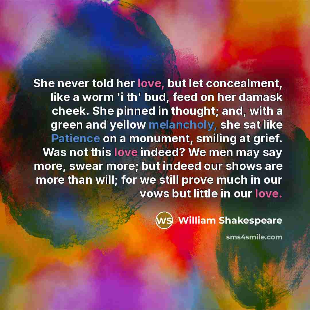 “She never told her love, but let concealment, like a worm 'i th' bud, feed on her damask cheek. She pinned in thought; and, with a green and yellow melancholy, she sat like Patience on a monument, smiling at grief. Was not this love indeed? We men may say more, swear more; but indeed our shows are…” quote by William Shakespeare