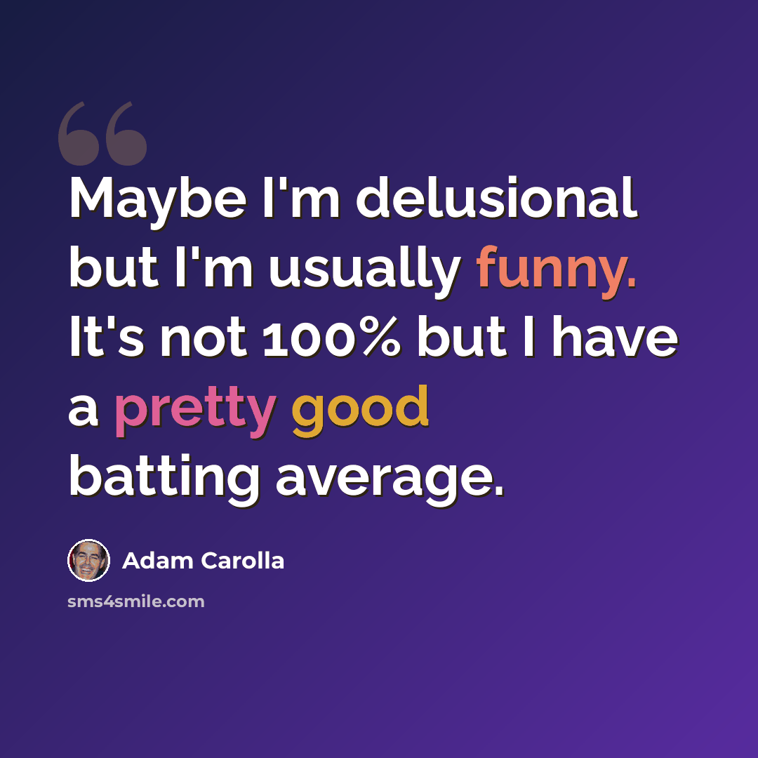 “Maybe I'm delusional but I'm usually funny. It's not 100% but I have a pretty good batting average.” quote by Adam Carolla