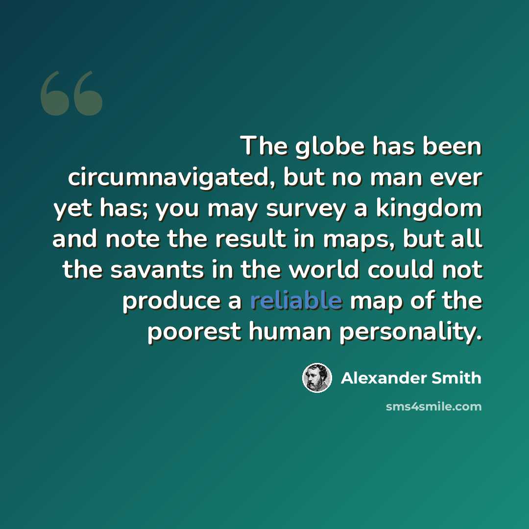 “The globe has been circumnavigated, but no man ever yet has; you may survey a kingdom and note the result in maps, but all the savants in the world could not produce a reliable map of the poorest human personality.” quote by Alexander Smith