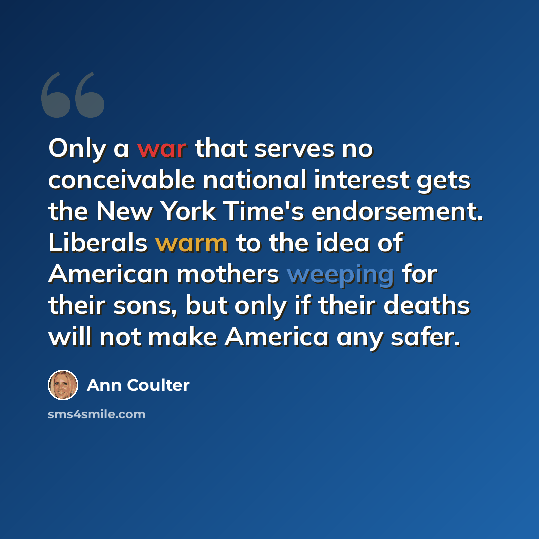 “Only a war that serves no conceivable national interest gets the New York Time's endorsement. Liberals warm to the idea of American mothers weeping for their sons, but only if their deaths will not make America any safer.” quote by Ann Coulter