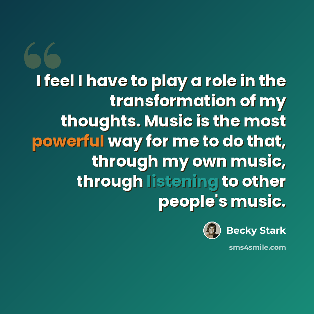 “I feel I have to play a role in the transformation of my thoughts. Music is the most powerful way for me to do that, through my own music, through listening to other people's music.” quote by Becky Stark