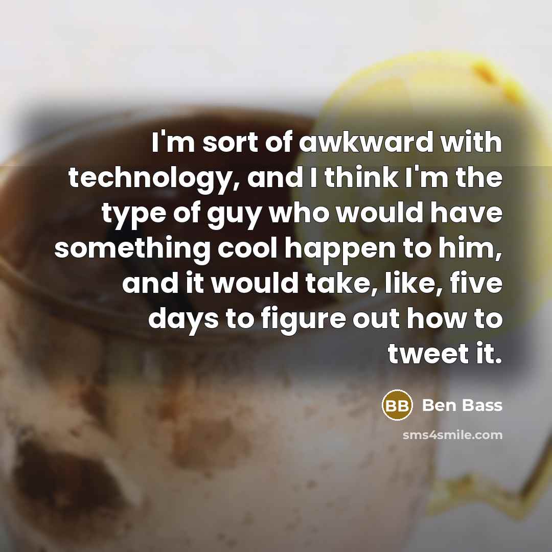 “I'm sort of awkward with technology, and I think I'm the type of guy who would have something cool happen to him, and it would take, like, five days to figure out how to tweet it.” quote by Ben Bass