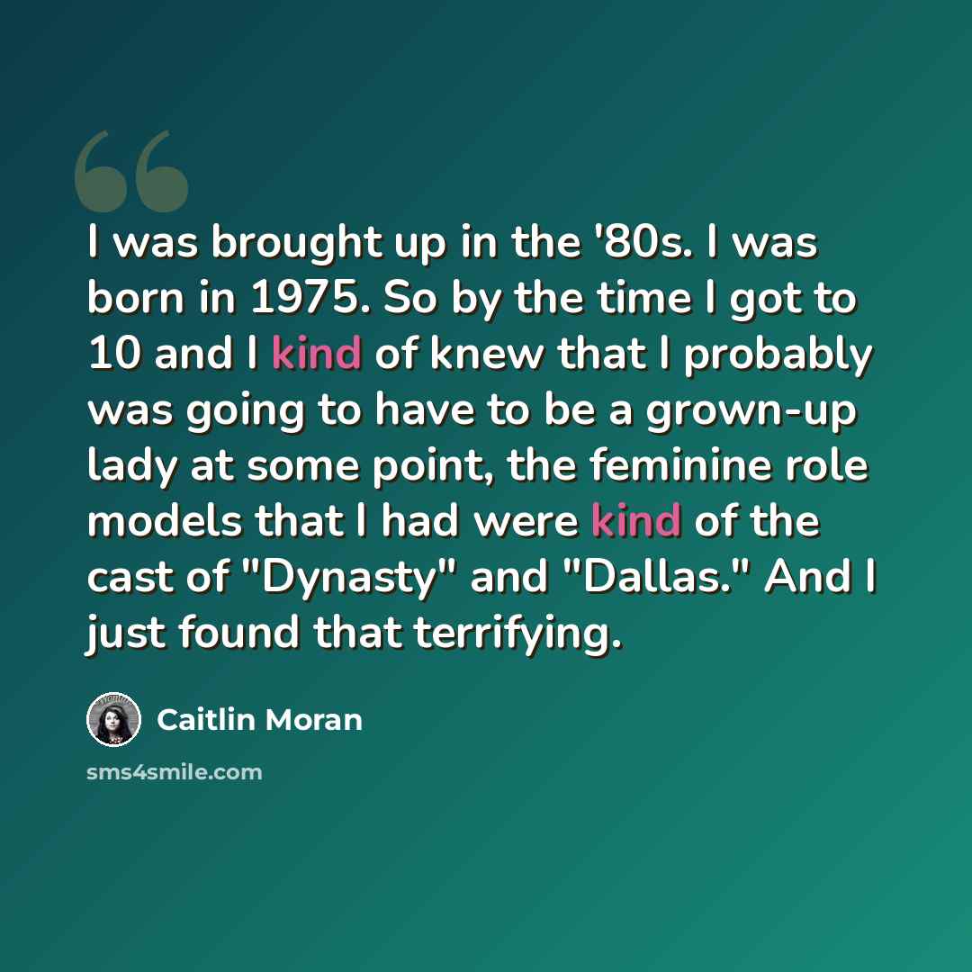“I was brought up in the '80s. I was born in 1975. So by the time I got to 10 and I kind of knew that I probably was going to have to be a grown-up lady at some point, the feminine role models that I had were kind of the cast of "Dynasty" and "Dallas." And I just found that terrifying.” quote by Caitlin Moran